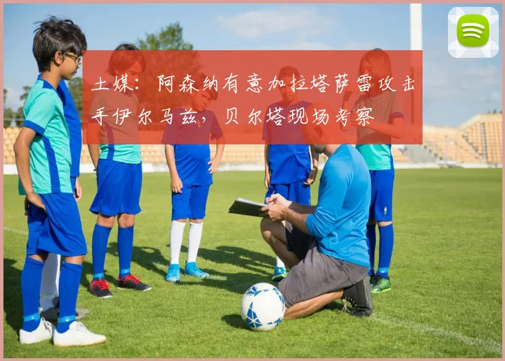 土媒：阿森纳有意加拉塔萨雷攻击手伊尔马兹，贝尔塔现场考察