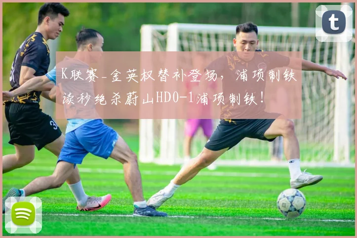 K联赛_金英权替补登场，浦项制铁读秒绝杀蔚山HD0-1浦项制铁！