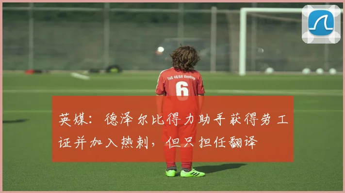 英媒：德泽尔比得力助手获得劳工证并加入热刺，但只担任翻译